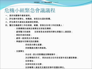危機小組緊急會議議程 一、提供有關事件最新資料。 二、評估事件對學生、教職員、家長及社區的影響。 三、評估尋求外援或社區資源的需要。 四、釐定危機處理工作的規模、範圍、對象及各項工作的負責人︰ ‧  回應傳媒的查詢及報導並安排接見傳媒； ‧  處理警方的查詢⎯⎯安排家長或老師陪同學生與警方人員面談； ‧  探訪死者的家庭； ‧  處理一般家長及外界查詢； ‧  準備宣布同學死訊的講稿： -  供校長向學生宣讀； -  供教職員回應外間查詢。 ‧  支援學生 -  向全校 / 部分受影響級別簡報事件 ； -  決定簡報的形式， 例如由班主任向各班宣布或在禮堂集會； -  安排場地； -  安排特別班主任課； -  安排輔導人員接見及識別受事件困擾的學生。 ‧  準備召開教職員大會。 《參考資料： EDB  學校危機處理  4/2005 》 