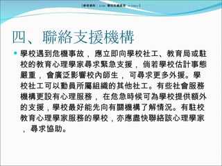 四、聯絡支援機構 學校遇到危機事故， 應立即向學校社工、教育局或駐校的教育心理學家尋求緊急支援， 倘若學校估計事態嚴重， 會廣泛影響校內師生， 可尋求更多外援。學校社工可以動員所屬組織的其他社工。有些社會服務機構更設有心理服務， 在危急時候可為學校提供額外的支援，學校最好能先向有關機構了解情況。有駐校教育心理學家服務的學校，亦應盡快聯絡該心理學家， 尋求協助。 《參考資料： EDB  學校危機處理  4/2005 》 