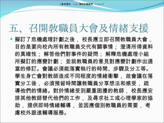 五、召開敎職員大會及情緖支援 擬訂了危機處理計劃之後， 校長應立即召開教職員大會， 目的是要向校內所有教職員交代有關事情； 澄清所得資料的真確性； 解答他們對事件的疑問； 解釋危機處理小組所擬訂的應變計劃； 並就教職員的意見對應變計劃作出適當的修訂。會議必須能落實執行的時間、步驟及分工等。學生身亡會對教師造成不同程度的情緒衝擊， 故會議在落實分工後， 必須預留時間讓教職員分享想法和感受， 疏導他們的情緒。對於情緒受到嚴重困擾的教師， 校長應安排其他教師替代他們的工作， 及尋求社工或心理學家的協助， 提供即時情緒輔導， 並因應個別教職員的需要， 考慮校外跟進輔導服務。 《參考資料： EDB  學校危機處理  4/2005 》 