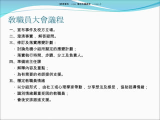 敎職員大會議程 一、宣布事件及校方立場。 二、澄清事實， 解答疑問。 三、修訂及落實應變計劃： ‧  討論危機小組所擬定的應變計劃； ‧  落實執行時間、步驟、分工及負責人。 四、準備班主任課 ‧  解釋內容及重點； ‧  為有需要的老師提供支援。 五、穩定教職員情緒 ‧  以分組形式， 由社工或心理學家帶動， 分享想法及感受， 協助疏導情緒； ‧  識別情緒嚴重受困的教職員； ‧  會後安排跟進支援。 《參考資料： EDB  學校危機處理  4/2005 》 