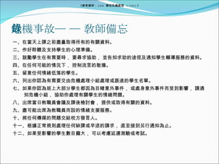 危機事故─ ─ 敎師備忘錄 一、在當天上課之前盡量取得所有的有關資料。 二、作好聆聽及支持學生的心理準備。 三、鼓勵學生在有需要時， 要尋求協助， 並告知求助的途徑及通知學生輔導服務的資料。 四、在任何可能的情況下， 控制流言的散播。 五、留意任何情緒低落的學生。 六、列出你認為有需要交由危機處理小組處理或跟進的學生名單。 七、如果你認為班上大部分學生都因為目睹意外事件， 或處身意外事件而受到影響， 請通　知危機小組， 協助你處理有關學生的情緒問題。 八、出席當日教職員會議及課後檢討會， 提供或取得有關的資料。 九、盡可能出席為教職員而設的情緒支援服務。 十、將任何傳媒的問題交給校方發言人。 十一、根據正常規則處理任何缺課或早退的請求， 直至接到另行通知為止。 十二、如果受影響的學生數目龐大， 可以考慮延遲測驗或考試。 《參考資料： EDB  學校危機處理  4/2005 》 