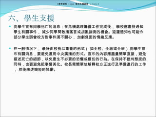 六、學生支援 向學生宣布同學死亡的消息：在危機處理籌備工作完成後， 學校應盡快通知學生有關事件， 減少同學間散播謠言或胡亂揣測的機會。延遲通知也可能令部分學生誤會校方對事件漠不關心， 加劇負面的情緒反應。 在一般情況下， 最好由校長以集會的形式（ 如全校、全級或全班） 向學生宣布有關消息，要避免運用中央廣播的形式。宣布的內容應盡量簡單直接，避免描述死亡的細節，以免產生不必要的恐懼或模仿的行為。在保持不批判態度的同時，也要避免把事情美化。校長需簡單地解釋校方正進行及準備進行的工作， 然後陳述簡短的悼辭。 《參考資料： EDB  學校危機處理  4/2005 》 