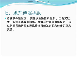 七、處理傳媒採訪 危機事件發生後， 要盡快主動發布消息， 因為沉默並不能制止傳媒的報導。懂得有效處理傳媒採訪， 可以把謠言滿天飛的混亂情況扭轉為正面和健康的訊息交流。 《參考資料： EDB  學校危機處理  4/2005 》 