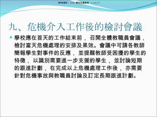 九、危機介入工作後的檢討會議 學校應在首天的工作結束前， 召開全體教職員會議， 檢討當天危機處理的安排及果效。會議中可請各教師簡報學生對事件的反應， 並提醒教師受困擾的學生的特徵， 以識別需要進一步支援的學生， 並討論短期的跟進計劃， 在完成以上危機處理工作後， 亦需要針對危機事故與教職員討論及訂定長期跟進計劃。 《參考資料： EDB  學校危機處理  4/2005 》 