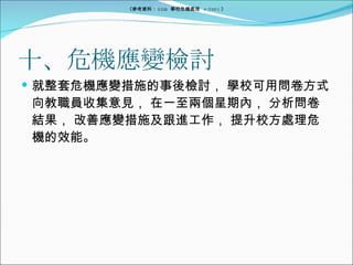 十、危機應變檢討 就整套危機應變措施的事後檢討， 學校可用問卷方式向教職員收集意見， 在一至兩個星期內， 分析問卷結果， 改善應變措施及跟進工作， 提升校方處理危機的效能。 《參考資料： EDB  學校危機處理  4/2005 》 