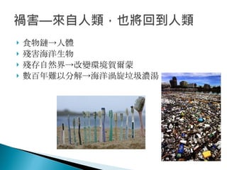 食物鏈->人體 殘害海洋生物 殘存自然界->改變環境賀爾蒙 數百年難以分解->海洋渦旋垃圾濃湯 