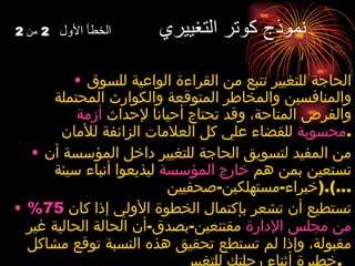 نموذج كوتر التغييري  الخطأ الأول  2  من  2 الحاجة للتغيير تنبع من القراءة الواعية للسوق والمنافسين والمخاطر المتوقعة والكوارث المحتملة والفرص المتاحة، وقد تحتاج أحيانا لإحداث  أزمة محسوبة  للقضاء علي كل العلامات الزائفة للأمان . من المفيد لتسويق الحاجة للتغيير داخل المؤسسة أن تستعين بمن هم  خارج المؤسسة  ليذيعوا أنباء سيئة  ( خبراء - مستهلكين - صحفيين ...). تستطيع أن تشعر بإكتمال الخطوة الأولي إذا كان  75%  من مجلس الإدارة  مقتنعين - بصدق - أن الحالة الحالية غير مقبولة، وإذا لم تستطع تحقيق هذه النسبة توقع مشاكل خطيرة أثناء رحلتك للتغيير .   