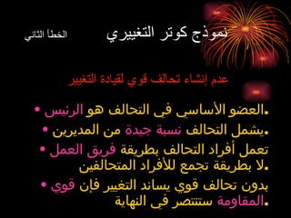 نموذج كوتر التغييري  الخطأ الثاني عدم إنشاء تحالف قوي لقيادة التغيير العضو الأساسي في التحالف هو  الرئيس . يشمل التحالف  نسبة جيدة  من المديرين . تعمل أفراد التحالف بطريقة  فريق العمل  لا بطريقة تجمع للأفراد المتحالفين . بدون تحالف قوي يساند التغيير فإن  قوي المقاومة  ستنتصر في النهاية . 