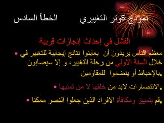 نموذج كوتر التغييري  الخطأ السادس الفشل في إحداث إنجازات قريبة معظم الناس يريدون أن  يعاينوا نتائج إيجابية للتغيير في خلال  السنة الاولي  من رحلة التغيير، و إلا سيصابون بالإحباط أو ينضموا  للمقاومين . الانتصارات لابد من  خلقها لا من تمنيها . قم  بتمييز ومكافأة  الافراد الذين جعلوا النصر ممكنا . 