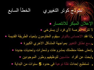 نموذج كوتر التغييري  الخطأ السابع الإعلان المبكر للانتصار لا تترك الفرصة لأي فرد أن يسترخي إذا فقد  الاحساس بالتوتر  سيقوم المقاومون بإحياء الطريقة القديمة . وسع نطاق التغيير  بمواجهة المشاكل الاخري الكبيرة . إنعش خطة منظمتك بمشروعات وشعارات وتحديات جديدة . أبحث عن أفراد  مناسبين  لتوظيفهم وطور الموجودين . تستطيع إحداث  نقلة نوعية  في حدود  5  سنوات من البداية .  