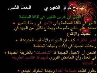 نموذج كوتر التغييري  الخطأ الثامن الفشل في غرس التغيير في ثقافة المنظمة التغير في ثقافة المنظمة يأتي  الأخير  في رحلة التغيير معتمدا علي نتائج ملموسة، ويحتاج لكثير من الجهد في الحديث والإقناع .  أظهر للأفراد  كيف أن السلوك والأساليب الجديدة قد أحدثت تحسينا في الأداء ونجاحا للمنظمة . اضمن أن الاجيال الجديدة قد  ”تشخصنت “ بالطريقة الجديدة في العمل وأن الحامض النووي  لديهم قد اكتسب الطريقة الجديدة .  طور نظاما  لصناعة القادة  وسيادة السلوك القيادي . 