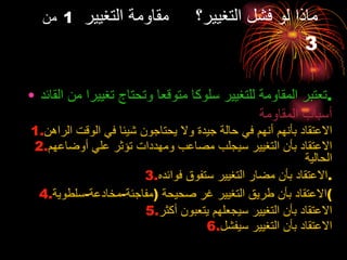 ماذا لو فشل التغيير؟  مقاومة التغيير  1   من  3 تعتبر المقاومة للتغيير سلوكا متوقعا وتحتاج تغييرا من القائد . أسباب المقاومة الاعتقاد بأنهم أنهم في حالة جيدة ولا يحتاجون شيئا في الوقت الراهن الاعتقاد بأن التغيير سيجلب مصاعب ومهددات تؤثر علي أوضاعهم الحالية الاعتقاد بأن مضار التغيير ستفوق فوائده . الاعتقاد بأن طريق التغيير غر صحيحة  ( مفاجئة - مخادعة - سلطوية ) الاعتقاد بأن التغيير سيجعلهم يتعبون أكثر الاعتقاد بأن التغيير سيفشل 
