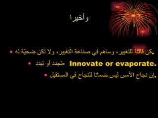 وأخيرا كن قائداً للتغيير، وساهم في صناعة التغيير، ولا تكن ضحيّة له .   تجدد أو تبدد  -  Innovate or evaporate . إن نجاح الأمس ليس ضمانا للنجاح في المستقبل . 