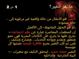 ما  هو التغيير؟  1   من  2   ←   التغيير   هو   الانتقال من حالة واقعية غير مرغوبة إلي حالة منشودة أو هو  التحول الملحوظ– إلى الأفضل . ← إن  المنظمات  المعاصرة عبارة عن  نظم اجتماعية  يجري عليها ما يجري على الكائنات البشرية فهي تنمو وتتطور وتتقدم وتواجه التحديات ، وتصارع وتتكيف ، ومن ثم فإن التغيير يصبح  ظاهرة طبيعية  تعيشها كل مؤسسة  ←   التغيير  عملية حتمية  ، ليتحقق التكيف مع متغيرات البيئة الخارجية  والداخلية ← التغيير ضرورة   إذا أردت أن تبقي  منافسا ولا تخرج من اللعبة .  