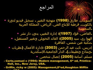 المراجع السويدان، طارق  (1998)  منهجية التغيير  .  تسجيل فيديو لدورة بالكويت .  قرطبة للإنتاج الفني، الرياض، المملكة العربية السعودية . القاضي، فؤاد  (1997):  إدارة التغيير .  بدون دار نشر . الهوا ري، سيد  (2005):  القائد التحويلي وتغيير المستقبل .  مكتبة عين شمس، القاهرة . إدريس، ثابت عبد الرحمن  (2003) : إدارة الأعمال  ( نظريات ونماذج وتطبيقات ).  الدار الجامعية،الإسكندرية . مسلم، أسامة  (2005)  إتصال شخصي - Certo,samuel c (1994): Modern management, 6 th  ed, Printice-Hall, Inc., New Jersy, USA.  - Griffin, ricky w (2005): Management,8 th ed,Houghton Mifflin co., USA - Hutman, Keneth E (1996): Making change irresistable, Davies-Black, USA 