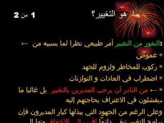 ما  هو التغيير؟  1   من  2 ←  النفور من التغيير   أمر  طبيعي نظرا لما يسببه من  : ٭  غموض ٭ ركوب  ل لمخاطر  و لزوم  لل جهد ٭  اضطراب في العادات و التوازنات ٭   ←   من النادر أن يرحب المديرين بالتغيير   بل غالبا ما يفشلون في الاعتراف بحاجتهم إليه . وعلى الرغم من الجهود التي يبذلها كبار المديرون فإن برامج التغيير تبقى دائماً  اقرب إلى الإخفاق  منها إلى النجاح  (70%) . 