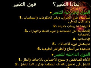 لماذا التغيير؟  قوي التغيير ●  القوي الخارجية للتغيير سياسية :  مثل  الحروب وتغير الحكومات والسياسات والارهاب الدولي قانونية :  تشريعات جديدة إقتصادية :  مثل الخصخصة و تعويم العملة والانهيارات الاقتصادية . إجتماعية : تقنية : مثل ثورة الاتصالات  طبيعية :  تير المناخ والظواهر الطبيعية ●   القوي الداخلية للتغيير الأداء المنخفض و شيوع الاحساس بالإحباط والملل الفشل في تحقيق أهداف المنظمة وتكرار هذا الفشل صراع تنظيمي مشكلات مادية ..... 