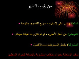 من يقوم بالتغيير السلطة   :  من أعلي لأسفل - -  سريع لكنه يجد مقاومة التفويض :   من أسفل لأعلي - -  لو لم تلتزم به القيادة سيفشل المشاركة :  تكامل المستويات ----- الأفضل يمكن الاستعانة بخبراء ومكاتب استشارية بالإضافة للخبراء الداخليين 
