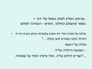 שרתוק המליץ לשלב בסמל עלי זית ,  כמסר מהעולם החילוני ,  החדש  -  הכמיהה לשלום . שילוב של מנורה ועלי זית הופיע במקורות בחזון הנביא זכריה  : "...  ראיתי והנה מנורת זהב כולה וגולה על ראשה  ושבעת נרותיה עליה ... ושניים זיתים עליה ,  אחד מימין ואחד על שמאלה ..." 