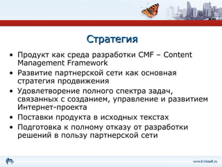 Стратегия Продукт как среда разработки  CMF – Content Management Framework Развитие партнерской сети как основная стратегия продвижения Удовлетворение полного спектра задач, связанных с созданием, управление и развитием Интернет-проекта Поставки продукта в исходных текстах Подготовка к полному отказу от разработки решений в пользу партнерской сети 