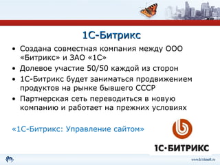 1С-Битрикс Создана совместная компания между ООО «Битрикс» и ЗАО «1С» Долевое участие 50 / 50   каждой из сторон 1С-Битрикс будет заниматься продвижением продуктов на рынке бывшего СССР Партнерская сеть переводиться в новую компанию и работает на прежних условиях «1С-Битрикс: Управление сайтом» 