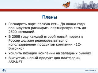 Планы Расширить партнерскую сеть. До конца года планируется расширить партнерскую сеть до 2500 компаний. В 2008 году каждый второй новый проект в России должен реализовываться с использованием продуктов компании «1С-Битрикс» Усилить позиции компании на западных рынках Выпустить новый продукт для платформы  ASP.NET . 