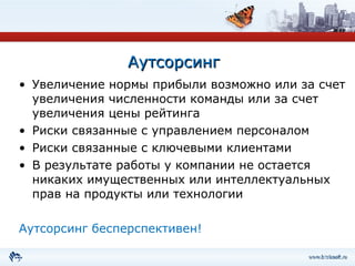 Аутсорсинг Увеличение нормы прибыли возможно или за счет увеличения численности команды или за счет увеличения цены рейтинга Риски связанные с управлением персоналом Риски связанные с ключевыми клиентами В результате работы у компании не остается никаких имущественных или интеллектуальных прав на продукты или технологии Аутсорсинг бесперспективен! 