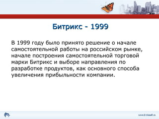 Битрикс - 1999 В 1999 году было принято решение о начале самостоятельной работы на российском рынке, начале построения самостоятельной торговой марки Битрикс и выборе направления по разработке продуктов, как основного способа увеличения прибыльности компании. 