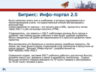 Битрикс: Инфо-портал 2.0 Было написано много книг и учебников, в которых программистов и проектировщиков учили, что единственный способ абстрагировать внешний вид  (представление) от данных - это загнать все в XML, пропустить потом через XSLT и уже на выходе получить HTML.  Утверждалось, что проекты c XSLT шаблонами должны быть проще и удобнее, чем любые другие шаблоны и ими будет удобнее управлять. Много говорилось об удобстве переносимости и простоте развития таких проектов.  Все восприняли это буквально и начали делать подобные продукты. Не скрою, мы тоже были в рядах сторонников этой технологии и выпустили на рынок продукт  "Битрикс: Инфо-портал“, разработанный на ASP+MSSQL+XML+XSLT.  Совершили подвиг, заставив XSLT шаблоны работать достаточно быстро, вложили массу сил, времени и денег в разработку технологии... Самые большие каталоги товаров вмещали по 70 тысяч товаров и обслуживали по 15-20 тысяч человек в день. 