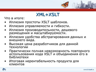 XML+XSLT Что в итоге:  Иллюзия простоты XSLT шаблонов.  Иллюзия управляемости и гибкости.  Иллюзия производительности, дешевого размещения и масштабируемости.  Иллюзия удобства абстрагирования данных и внешнего вида.  Высокая цена разработчиков для данной технологии Практически полная невозможность повторного использования кода  XSLT  и объединения его в библиотеки Итоговая нерентабельность продукта для клиентов 