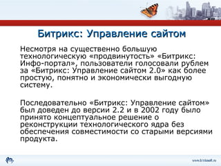 Битрикс: Управление сайтом Несмотря на существенно большую технологическую «продвинутость» «Битрикс: Инфо-портал», пользователи голосовали рублем за «Битрикс: Управление сайтом 2.0» как более простую, понятно и экономически выгодную систему. Последовательно «Битрикс: Управление сайтом» был доведен до версии 2.2 и в 2002 году было принято концептуальное решение о реконструкции технологического ядра без обеспечения совместимости со старыми версиями продукта.  
