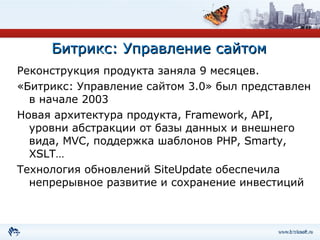 Битрикс: Управление сайтом Реконструкция продукта заняла 9 месяцев. «Битрикс: Управление сайтом 3.0» был представлен в начале 2003 Новая архитектура продукта,  Framework ,  API , уровни абстракции от базы данных и внешнего вида,  MVC , поддержка шаблонов  PHP, Smarty, XSLT … Технология обновлений  SiteUpdate  обеспечила непрерывное развитие и сохранение инвестиций 