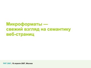 Микроформаты — свежий взгляд на семантику  веб-страниц РИТ 2007 , 16 апреля 2007, Москва 