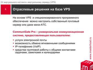 Отраслевые решения на базе  VPS На основе  VPS  и специализированного программного  обеспечения  можно настроить собственный почтовый сервер или даже мини-АТС. CommuniGate Pro – универсальная коммуникационная система, предоставляющая пользователям: услуги электронной почты возможность обмена мгновенными сообщениями IP-телефонию (VoIP) средства групповой работы с общими контактами задачами, заметками и календарями 9. 
