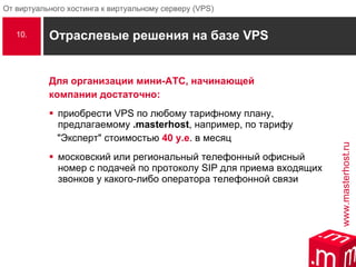 Отраслевые решения на базе  VPS Для организации мини-АТС, начинающей компании достаточно: приобрести VPS по любому тарифному плану, предлагаемому  .masterhost , например, по тарифу "Эксперт" стоимостью  40 у.е . в месяц московский или региональный телефонный офисный номер с подачей по протоколу SIP для приема входящих звонков у какого-либо оператора телефонной связи 10. i 