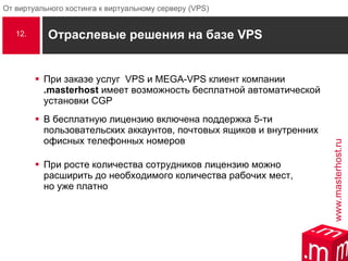 Отраслевые решения на базе  VPS При заказе услуг  VPS  и  MEGA-VPS  клиент компании  .masterhost   имеет возможность бесплатной автоматической установки  CGP В бесплатную лицензию включена поддержка 5-ти пользовательских аккаунтов, почтовых ящиков и внутренних офисных телефонных номеров При росте количества сотрудников лицензию можно расширить до необходимого количества рабочих мест,  но уже платно  12. 