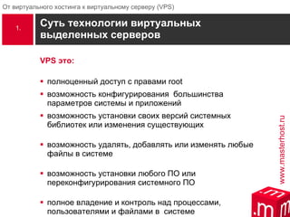 Суть технологии виртуальных выделенных серверов VPS  это: полноценный доступ с правами root возможность конфигурирования  большинства параметров системы и приложений возможность установки своих версий системных библиотек или изменения существующих возможность удалять, добавлять или изменять любые файлы в системе возможность установки любого ПО или переконфигурирования системного ПО полное владение и контроль над   процессами, пользователями и файлами в  системе 1. 
