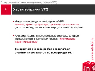 Характеристики  VPS Физические ресурсы  host -сервера  VPS :  память, время процессора, дисковое пространство,  делятся между несколькими виртуальными серверами  Объемы памяти и процессорные ресурсы, которые предлагаются в тарифных планах -  минимально гарантированные   На практике сервера всегда располагают  значительным запасом по всем ресурсам. 2. 