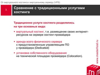 Сравнение с традиционными услугами хостинга  Традиционно услуги хостинга разделялись  на три основных вида: виртуальный хостинг , т.е. размещение своих интернет-ресурсов на сервере хостинг-провайдера аренда всего физического сервера   с предустановленным управляющим ПО  у провайдера (Dedicated) установка собственного оборудования   на технической площадке провайдера ( Colocation ).  3. 
