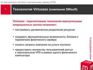 Технология Virtuozzo  (компания  SWsoft) Virtuozzo - перспективная технология виртуализации  операционных систем позволяет: настраивать динамическое разделение ресурсов создавать функциональные возможности, близкие к параметрам физического сервера снизить затраты компании на услуги хостинга предоставить множеству пользователей доступ  к персональным  VPS  в рамках одного физического компьютера 7. 