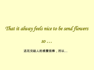 That it alway feels nice to be send flowers so … 送花兒給人的感覺很棒，所以… 