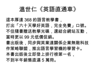 溫世仁《英語直通車》 這本厚達 368 的語言教學書， 打出「六十天學好英語，完全免費」口號。 不但隨書贈送教學光碟，還結合網站互動， 當時更以 99 元低價促銷。 書出版後，同步與英業達關係企業無敵科技 作策略聯盟，推出語言學習機的學習卡。 本書出版後立即登上排行榜第一名， 不到半年銷售直逼 5 萬冊。  