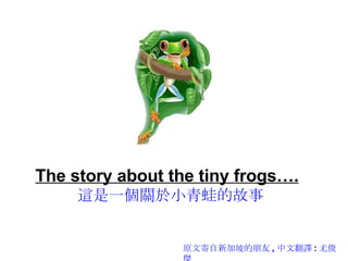 The story about the tiny frogs….   這是一個關於小青蛙的故事 原文寄自新加坡的朋友 , 中文翻譯 : 尤俊傑 
