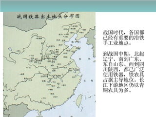 战国时代，各国都已经有重要的冶铁手工业地点。 到战国中期，北起辽宁、南到广东、东自山东、西到四川陕西，都已广泛使用铁器，铁农具占据主导地位。长江下游地区仍以青铜农具为多。 