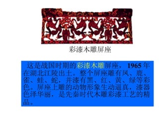 这是战国时期的 彩漆木雕 屏座， 1965 年在湖北江陵出土。整个屏座雕有凤、鹿、雀、蛙、蛇，并漆有黑、红、黄、绿等彩色。屏座上雕的动物形象生动逼真，漆器色泽华丽，是先秦时代木雕彩漆工艺的精品。   彩漆木雕屏座 