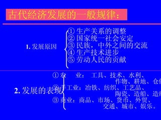 古代经济发展的一般规律： 1. 发展原因 2. 发展的表现 ① 生产关系的调整 ② 国家统一社会安定 ③ 民族，中外之间的交流 ④ 生产技术进步 ⑤ 劳动人民的贡献 ① 农  业： 工具、技术、水利、  作物、耕地、仓储。 ② 手工业：冶铁、纺织、工艺品、 陶瓷、造船、造纸等。 ③ 商业：商品、市场、货币、外贸、 交通、城市、娱乐。 
