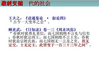 春秋战国时代的社会变动 王夫之：《读通鉴论  ·  叙论四》 “ 古今一大变革之会”。 顾炎武：《日知录》卷一三《周末风俗》 “ 春秋时犹尊礼重信，而七国则绝不言礼与信矣；春秋时犹宗周王，而七国则绝不言王矣；春秋时犹论宗姓氏族，而七国则无一言及之矣。 邦无定交，士无定主，此皆变于一百三十三年之间 ”。   