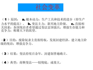 社会变革 （ 1 ）原因：  a. 根本动力：生产工具和技术的进步（即生产力水平的提高）。  b. 变法主力：新兴地主阶级。  c. 直接相关因素：各国统治者希望通过变法富国强兵，增强生存能力和竞争力；称雄天下的欲望。 （ 2 ）目的：废除奴隶主贵族特权，发展封建经济，建立地主阶 级的统治；增强竞争力。 （ 3 ）结果：变法持续百余年，封建制普遍确立。 （ 4 ）典型：商鞅变法——较彻底，成效大。 