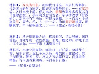 材料 1 ： 令民为什伍 ，而相牧司连坐。不告奸者腰斩，告奸者与斩敌首同赏，匿奸者与降敌同罚。……有 军功 者，各以率受上爵。僇力本业， 耕织 致粟帛多者复其身（免除徭役）；事末利及怠而贫者，举以为收孥（官奴婢）。宗室非有军功论，不得为属籍。……而集小乡邑聚为 县 ，置令、丞，凡三十一县。为田 开阡陌 封疆，而赋税平。平斗桶权衡丈尺。——《史记 · 商君列传》 材料 2 ：孝公用商鞅之法，移风易俗，民以殷盛，国以富强，百姓乐用，诸侯亲服。获楚、魏之师，举地千里，至今治强。——李斯《谏逐客书》 材料 3 ：秦孝公用商鞅，坏井田，开阡陌，急耕战之赏，虽非古道，犹以务本之故，倾邻国而雄诸侯。然王制遂灭，僭差亡度。庶人之富者累巨万，而贫者食糟糠；有国强者兼州城，而弱者丧社稷。 —— 《汉书 · 食货志》 