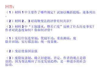 回答； （ 1 ）材料 1 中主要作了哪些规定？试加以概括提炼，逐条列出。 （ 2 ）材料 2 、 3 对商鞅变法的评价有何共识？ （ 3 ）材料 3 中“王制遂灭，僭差亡度”反映了什么历史事实？作者对此态度如何？你如何评价？ （ 1 ）实行什伍连坐制；奖励军功；重农抑商；废除井田制；实行郡县制；统一度量衡。 （ 2 ）变法使秦国富强 （ 3 ）废除奴隶制，确立封建制。否定。作者的观点是错误的，因为变法顺应了历史发展趋势，是一种进步的社会运动。 